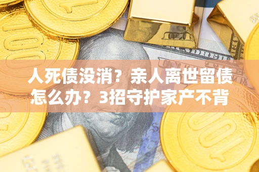 北京人死债没消？亲人离世留债怎么办？3招守护家产不背锅
