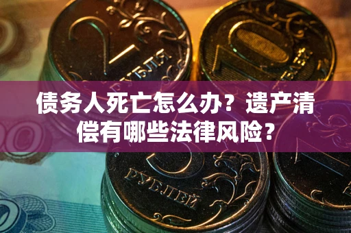 北京债务人死亡怎么办？遗产清偿有哪些法律风险？