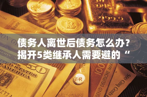 北京债务人离世后债务怎么办？揭开5类继承人需要避的“坑”